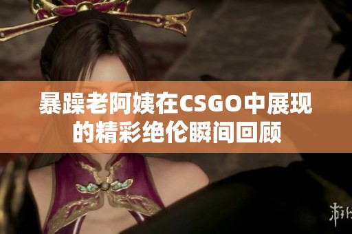 暴躁老阿姨在CSGO中展现的精彩绝伦瞬间回顾