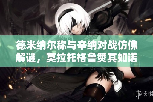 德米纳尔称与辛纳对战仿佛解谜，莫拉托格鲁赞其如诺瓦克进化版
