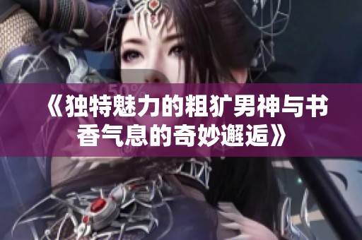 《独特魅力的粗犷男神与书香气息的奇妙邂逅》