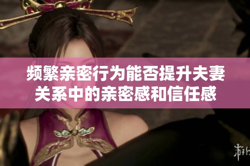 频繁亲密行为能否提升夫妻关系中的亲密感和信任感