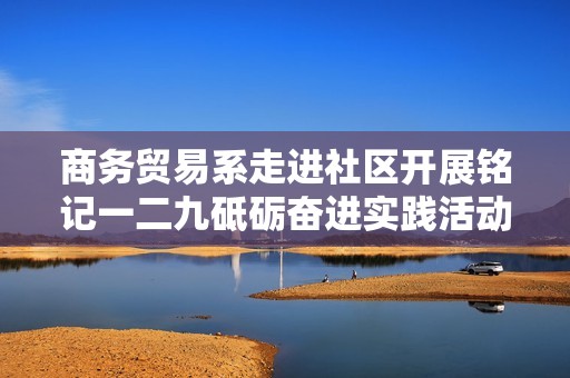 商务贸易系走进社区开展铭记一二九砥砺奋进实践活动