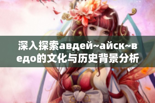 深入探索авдей~айск~ведo的文化与历史背景分析