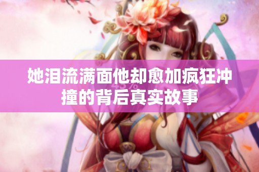 她泪流满面他却愈加疯狂冲撞的背后真实故事