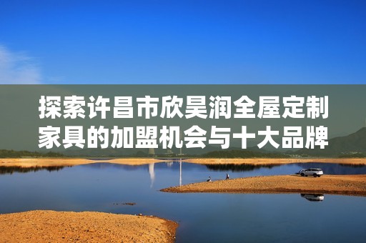 探索许昌市欣昊润全屋定制家具的加盟机会与十大品牌优势