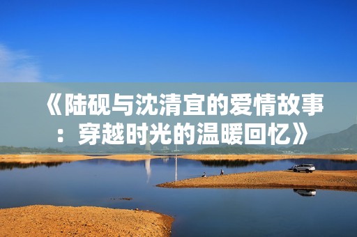 《陆砚与沈清宜的爱情故事：穿越时光的温暖回忆》