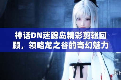 神话DN迷踪岛精彩剪辑回顾，领略龙之谷的奇幻魅力