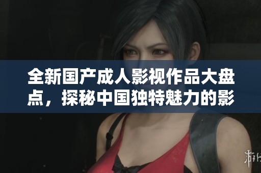 全新国产成人影视作品大盘点，探秘中国独特魅力的影片风格