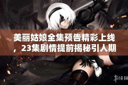 美丽姑娘全集预告精彩上线，23集剧情提前揭秘引人期待