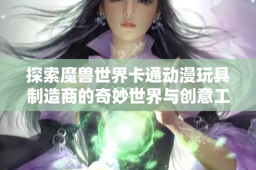 探索魔兽世界卡通动漫玩具制造商的奇妙世界与创意工艺