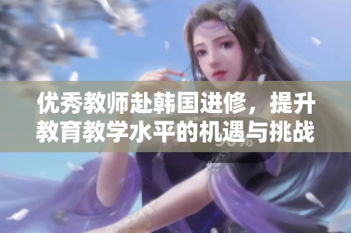 优秀教师赴韩国进修，提升教育教学水平的机遇与挑战