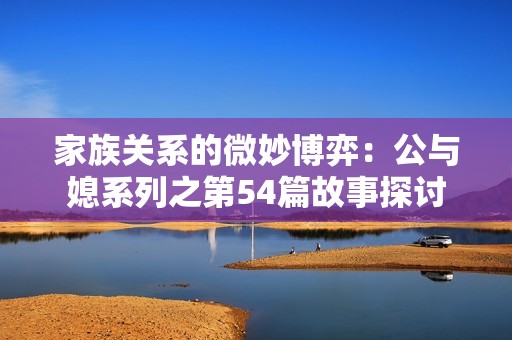 家族关系的微妙博弈：公与媳系列之第54篇故事探讨