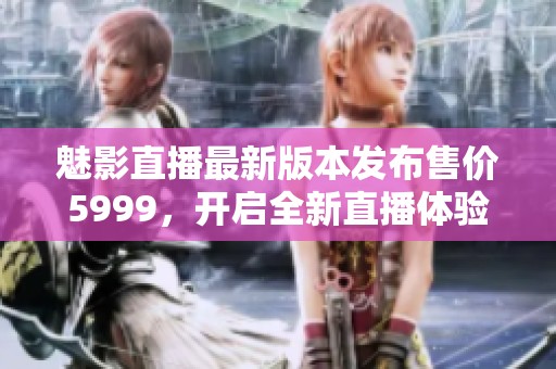 魅影直播最新版本发布售价5999，开启全新直播体验与精彩内容