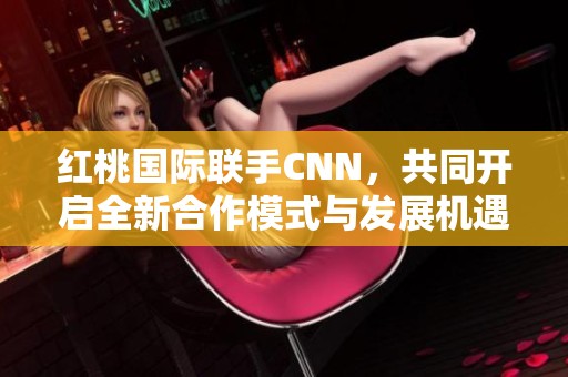 红桃国际联手CNN，共同开启全新合作模式与发展机遇
