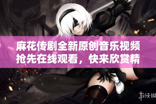 麻花传剧全新原创音乐视频抢先在线观看，快来欣赏精彩内容！