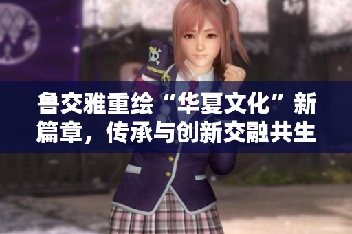 鲁交雅重绘“华夏文化”新篇章，传承与创新交融共生
