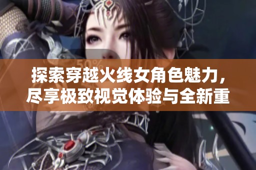 探索穿越火线女角色魅力，尽享极致视觉体验与全新重塑魅力