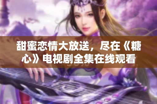 甜蜜恋情大放送，尽在《糖心》电视剧全集在线观看