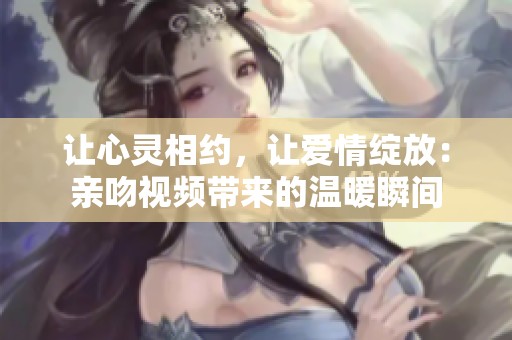 让心灵相约，让爱情绽放：亲吻视频带来的温暖瞬间