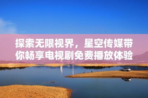 探索无限视界，星空传媒带你畅享电视剧免费播放体验