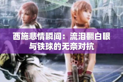 西施悲情瞬间：流泪翻白眼与铁球的无奈对抗