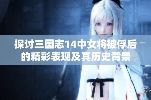 探讨三国志14中女将被俘后的精彩表现及其历史背景