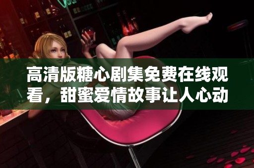 高清版糖心剧集免费在线观看，甜蜜爱情故事让人心动不已