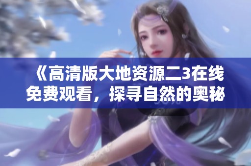 《高清版大地资源二3在线免费观看，探寻自然的奥秘》
