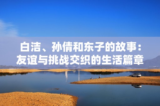 白洁、孙倩和东子的故事：友谊与挑战交织的生活篇章