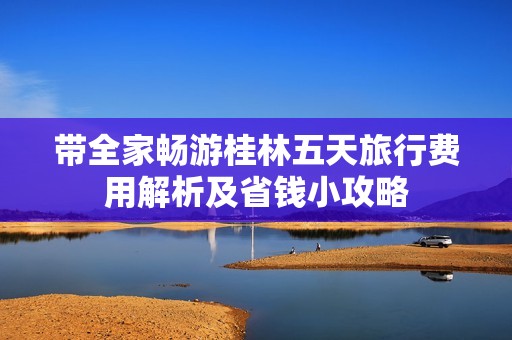 带全家畅游桂林五天旅行费用解析及省钱小攻略