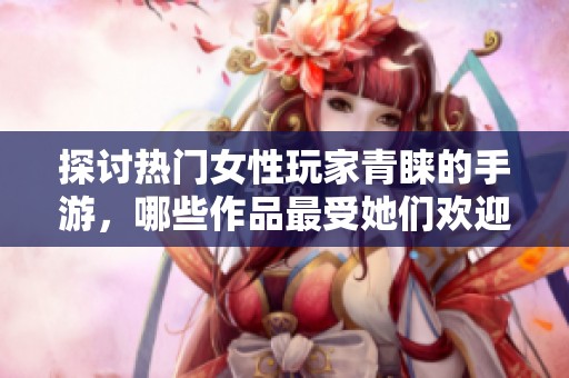 探讨热门女性玩家青睐的手游，哪些作品最受她们欢迎