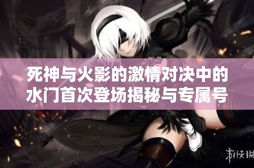 死神与火影的激情对决中的水门首次登场揭秘与专属号解析