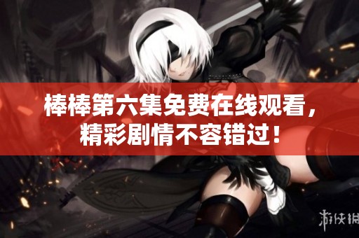 棒棒第六集免费在线观看，精彩剧情不容错过！