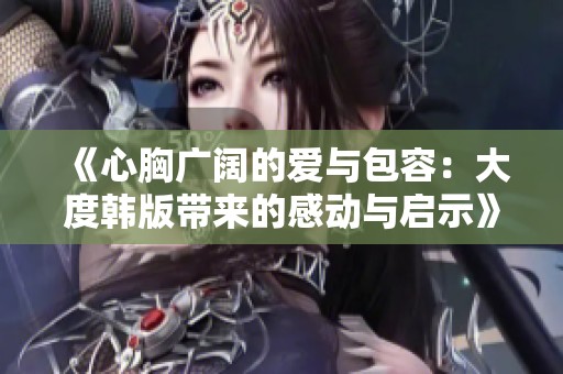 《心胸广阔的爱与包容：大度韩版带来的感动与启示》