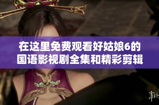 在这里免费观看好姑娘6的国语影视剧全集和精彩剪辑