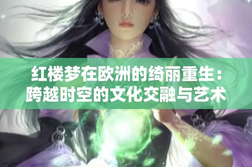 红楼梦在欧洲的绮丽重生：跨越时空的文化交融与艺术再现
