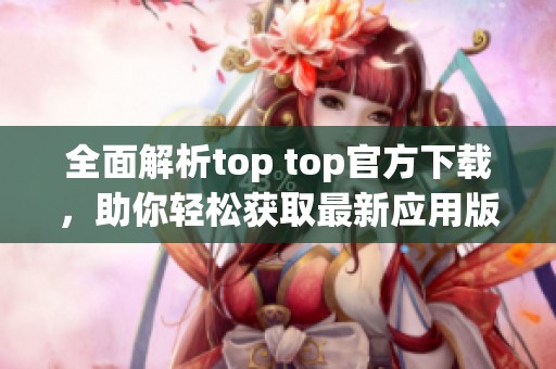 全面解析top top官方下载，助你轻松获取最新应用版本