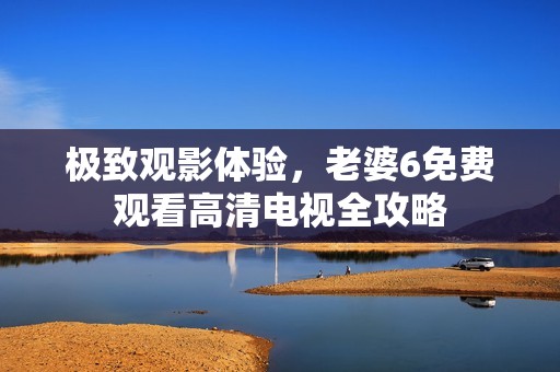 极致观影体验，老婆6免费观看高清电视全攻略