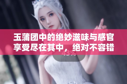 玉蒲团中的绝妙滋味与感官享受尽在其中，绝对不容错过
