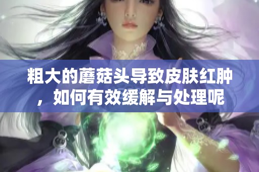 粗大的蘑菇头导致皮肤红肿，如何有效缓解与处理呢