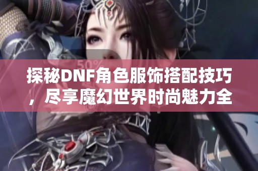 探秘DNF角色服饰搭配技巧，尽享魔幻世界时尚魅力全攻略