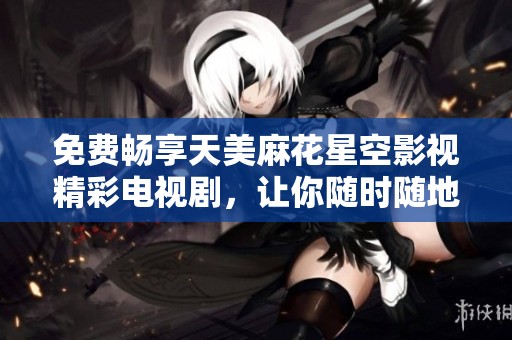 免费畅享天美麻花星空影视精彩电视剧，让你随时随地追剧无限乐趣