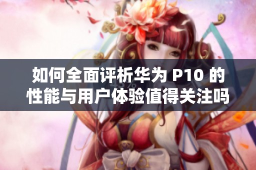 如何全面评析华为 P10 的性能与用户体验值得关注吗