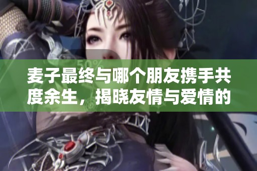 麦子最终与哪个朋友携手共度余生，揭晓友情与爱情的秘密