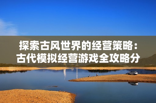 探索古风世界的经营策略：古代模拟经营游戏全攻略分享