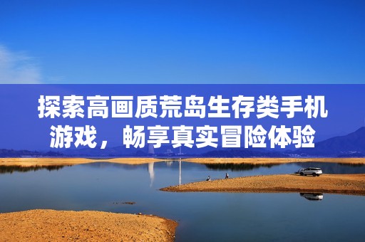 探索高画质荒岛生存类手机游戏，畅享真实冒险体验