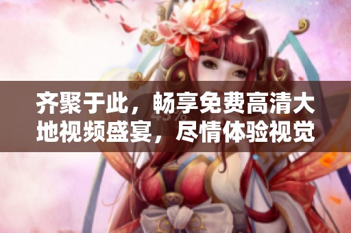 齐聚于此，畅享免费高清大地视频盛宴，尽情体验视觉盛趣