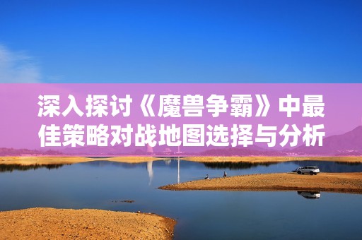 深入探讨《魔兽争霸》中最佳策略对战地图选择与分析技巧