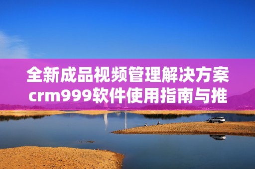 全新成品视频管理解决方案crm999软件使用指南与推荐