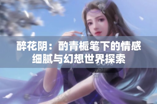 醉花阴：酌青栀笔下的情感细腻与幻想世界探索