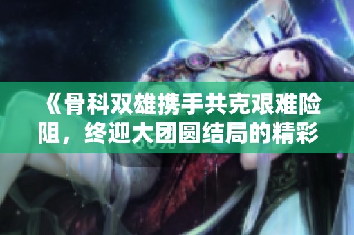 《骨科双雄携手共克艰难险阻，终迎大团圆结局的精彩故事》